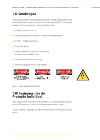 1.17 Sinalização
Nas instalações e serviços em eletricidade, deve ser adotada sinalização adequada de segurança,
destinada à advertência e à identificação, obedecendo ao disposto na NR 26 – Sinalização de
Segurança, de forma a atender, dentre outras, as situações a seguir:
a)	 Identificação de circuitos elétricos.
b)	 Travamentos e bloqueios de dispositivos e sistemas de manobra e comandos.
c)	 Restrições e impedimentos de acesso.
d)	 Delimitações de áreas.
e)	 Sinalização de áreas de circulação, de vias públicas, de
veículos e de movimentação de cargas.
f)	 Sinalização de impedimento de energização.
g)	 Identificação de equipamento ou circuito impedido.
O quadro geral e os quadros de distribuição devem ter sinalização de advertência,
alertando sobre os riscos presentes naquele local.
FIGURA 11 – MODELOS DE SINALIZAÇÃO DE ADVERTÊNCIA
1.18 Equipamentos de
Proteção Individual
Todos os Equipamentos de Proteção Individual (EPI) devem ter o Certificado de Aprovação (CA)
emitido pelo Ministério do Trabalho, com validade vigente no momento da compra.
O Quadro 1 apresenta alguns tipos de EPI e ferramentas utilizados nos serviços de instalações
elétricas.
41MANUAL DE SEGURANÇA E SAÚDE NO TRABALHO PARA INSTALAÇÕES ELÉTRICAS TEMPORÁRIAS NA INDÚSTRIA DA CONSTRUÇÃO
 