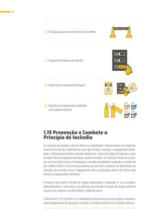 n)	 Sinalização para isolamento do local de trabalho
PERIGO AFASTE-SE
o)	 Dispositivo de bloqueio de disjuntor
p)	 Dispositivo de sinalização de bloqueio.
NÃO
OPERE
PERIGO
NÃO
OPERE
PERIGO
q)	 Dispositivo de bloqueio por trabalhador
com cadeado individual
PERIGO PERIGO
PERIGO PERIGO
1.19 Prevenção e Combate a
Princípio de Incêndio
Os extintores de incêndio e alarmes devem ser especificados e dimensionados em função das
características da obra, dimensões do local, tipos de fogo a extinguir e equipamentos empre-
gados. O dimensionamento deve atender também aos critérios do Código de Segurança contra
Incêndio e demais legislações pertinentes, quando existentes. Os extintores devem ser instala-
dos em locais de fácil acesso e manipulação e mantidos devidamente sinalizados. O extintor de
gás carbônico (CO2) e o extintor de pó químico, por não serem condutores de eletricidade, são
indicados para incêndio classe C (equipamento elétrico energizado), porém este último pode
danificar os equipamentos eletrônicos.
A empresa deve possuir métodos de resgate padronizados e adequados às suas atividades,
disponibilizando os meios para a sua aplicação, por exemplo: formação de brigada, primeiros
socorros com acidentes com eletricidade e resgate em altura.
Conforme item 10.12.4 da NR 10, os trabalhadores autorizados devem estar aptos a manusear e
operar equipamentos de prevenção e combate a incêndios existentes nas instalações elétricas.
44
 
