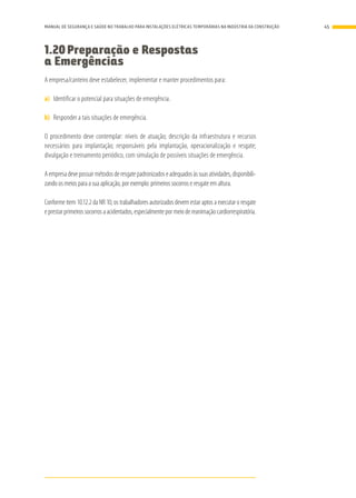 1.20	Preparação e Respostas
a Emergências
A empresa/canteiro deve estabelecer, implementar e manter procedimentos para:
a)	 Identificar o potencial para situações de emergência.
b)	 Responder a tais situações de emergência.
O procedimento deve contemplar: níveis de atuação; descrição da infraestrutura e recursos
necessários para implantação; responsáveis pela implantação, operacionalização e resgate;
divulgação e treinamento periódico, com simulação de possíveis situações de emergência.
Aempresadevepossuirmétodosderesgatepadronizadoseadequadosàssuasatividades,disponibili-
zando os meios para a sua aplicação, por exemplo: primeiros socorros e resgate em altura.
Conforme item 10.12.2 da NR 10, os trabalhadores autorizados devem estar aptos a executar o resgate
eprestarprimeirossocorrosaacidentados,especialmentepormeiodereanimaçãocardiorrespiratória.
45MANUAL DE SEGURANÇA E SAÚDE NO TRABALHO PARA INSTALAÇÕES ELÉTRICAS TEMPORÁRIAS NA INDÚSTRIA DA CONSTRUÇÃO
 