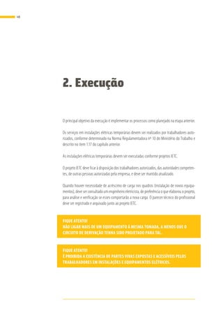 2. Execução
O principal objetivo da execução é implementar os processos como planejado na etapa anterior.
Os serviços em instalações elétricas temporárias devem ser realizados por trabalhadores auto-
rizados, conforme determinado na Norma Regulamentadora nº 10 do Ministério do Trabalho e
descrito no item 1.17 do capítulo anterior.
As instalações elétricas temporárias devem ser executadas conforme projetos IETC.
O projeto IETC deve ficar à disposição dos trabalhadores autorizados, das autoridades competen-
tes, de outras pessoas autorizadas pela empresa, e deve ser mantido atualizado.
Quando houver necessidade de acréscimo de carga nos quadros (instalação de novos equipa-
mentos), deve ser consultado um engenheiro eletricista, de preferência o que elaborou o projeto,
para análise e verificação se esses comportarão a nova carga. O parecer técnico do profissional
deve ser registrado e arquivado junto ao projeto IETC.
FIQUE ATENTO!
NÃO LIGAR MAIS DE UM EQUIPAMENTO À MESMA TOMADA, A MENOS QUE O
CIRCUITO DE DERIVAÇÃO TENHA SIDO PROJETADO PARA TAL.
FIQUE ATENTO!
É PROIBIDA A EXISTÊNCIA DE PARTES VIVAS EXPOSTAS E ACESSÍVEIS PELOS
TRABALHADORES EM INSTALAÇÕES E EQUIPAMENTOS ELÉTRICOS.
48
 