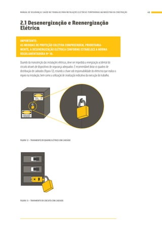 2.1 Desenergização e Reenergização
Elétrica
IMPORTANTE:
AS MEDIDAS DE PROTEÇÃO COLETIVA COMPREENDEM, PRIORITARIA-
MENTE, A DESENERGIZAÇÃO ELÉTRICA CONFORME ESTABELECE A NORMA
REGULAMENTADORA Nº 10.
Quando da manutenção das instalações elétricas, deve ser impedida a energização acidental do
circuito através de dispositivos de segurança adequados. É recomendável dotar os quadros de
distribuição de cadeados (figura 12), estando a chave sob responsabilidade do eletricista que realiza o
reparo na instalação, bem como a utilização de sinalização indicativa da execução do trabalho.
PERIGO
ELETRICIDADE
SOMENTE PESSOAL
AUTORIZADO
PERIGO
ALTA
TENSÃO
FIGURA 12 – TRAVAMENTO DO QUADRO ELÉTRICO COM CADEADO
FIGURA 13 – TRAVAMENTO DO CIRCUITO COM CADEADO
49MANUAL DE SEGURANÇA E SAÚDE NO TRABALHO PARA INSTALAÇÕES ELÉTRICAS TEMPORÁRIAS NA INDÚSTRIA DA CONSTRUÇÃO
 