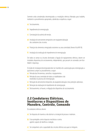 Somente serão consideradas desenergizadas as instalações elétricas liberadas para trabalho,
mediante os procedimentos apropriados, obedecida a sequência a seguir:
a)	 Seccionamento.
b)	 Impedimento de reenergização.
c)	 Constatação da ausência de tensão.
d)	 Instalação de aterramento temporário com equipotencialização
dos condutores dos circuitos.
e)	 Proteção dos elementos energizados existentes na zona controlada (Anexo II da NR 10).
f)	 Instalação da sinalização de impedimento de reenergização.
Em todos os ramais ou circuitos destinados à ligação de equipamentos elétricos, devem ser
instalados dispositivos de seccionamento, independentes, que possam ser acionados com faci-
lidade e segurança.
O estado de instalação desenergizada deve ser mantido até a autorização para reenergização, a
qual deverá cumprir os procedimentos a seguir:
a)	 Retirada das ferramentas, utensílios e equipamentos.
b)	 Retirada da zona controlada de todos os trabalhadores não
envolvidos no processo de reenergização.
c)	 Remoção do aterramento temporário, da equipotencialização e das proteções adicionais.
d)	 Remoção da sinalização de impedimento de reenergização.
e)	 Destravamento, se houver, e religação dos dispositivos de seccionamento.
2.2 Condutores Elétricos,
Invólucros e Dispositivos de
Manobra, Controle, Comando
Os condutores elétricos devem:
a)	 Ser dispostos de maneira a não obstruir a circulação de pessoas e materiais.
b)	 Estar protegidos contra impactos mecânicos e contra
agentes capazes de danificar a isolação.
c)	 Ser compatíveis com a capacidade dos circuitos elétricos aos quais se integram.
50
 