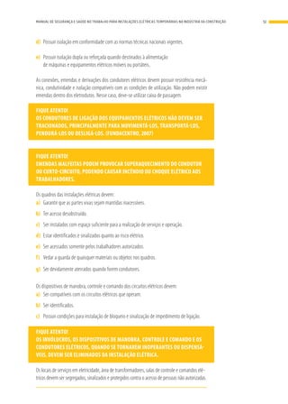 d)	 Possuir isolação em conformidade com as normas técnicas nacionais vigentes.
e)	 Possuir isolação dupla ou reforçada quando destinados à alimentação
de máquinas e equipamentos elétricos móveis ou portáteis.
As conexões, emendas e derivações dos condutores elétricos devem possuir resistência mecâ-
nica, condutividade e isolação compatíveis com as condições de utilização. Não podem existir
emendas dentro dos eletrodutos. Nesse caso, deve-se utilizar caixa de passagem.
FIQUE ATENTO!
OS CONDUTORES DE LIGAÇÃO DOS EQUIPAMENTOS ELÉTRICOS NÃO DEVEM SER
TRACIONADOS, PRINCIPALMENTE PARA MOVIMENTÁ-LOS, TRANSPORTÁ-LOS,
PENDURÁ-LOS OU DESLIGÁ-LOS. (FUNDACENTRO, 2007)
FIQUE ATENTO!
EMENDAS MALFEITAS PODEM PROVOCAR SUPERAQUECIMENTO DO CONDUTOR
OU CURTO-CIRCUITO, PODENDO CAUSAR INCÊNDIO OU CHOQUE ELÉTRICO AOS
TRABALHADORES.
Os quadros das instalações elétricas devem:
a)	 Garantir que as partes vivas sejam mantidas inacessíveis.
b)	 Ter acesso desobstruído.
c)	 Ser instalados com espaço suficiente para a realização de serviços e operação.
d)	 Estar identificados e sinalizados quanto ao risco elétrico.
e)	 Ser acessados somente pelos trabalhadores autorizados.
f)	 Vedar a guarda de quaisquer materiais ou objetos nos quadros.
g)	 Ser devidamente aterrados quando forem condutores.
Os dispositivos de manobra, controle e comando dos circuitos elétricos devem:
a)	 Ser compatíveis com os circuitos elétricos que operam.
b)	 Ser identificados.
c)	 Possuir condições para instalação de bloqueio e sinalização de impedimento de ligação.
FIQUE ATENTO!
OS INVÓLUCROS, OS DISPOSITIVOS DE MANOBRA, CONTROLE E COMANDO E OS
CONDUTORES ELÉTRICOS, QUANDO SE TORNAREM INOPERANTES OU DISPENSÁ-
VEIS, DEVEM SER ELIMINADOS DA INSTALAÇÃO ELÉTRICA.
Os locais de serviços em eletricidade, área de transformadores, salas de controle e comandos elé-
tricos devem ser segregados, sinalizados e protegidos contra o acesso de pessoas não autorizadas.
51MANUAL DE SEGURANÇA E SAÚDE NO TRABALHO PARA INSTALAÇÕES ELÉTRICAS TEMPORÁRIAS NA INDÚSTRIA DA CONSTRUÇÃO
 