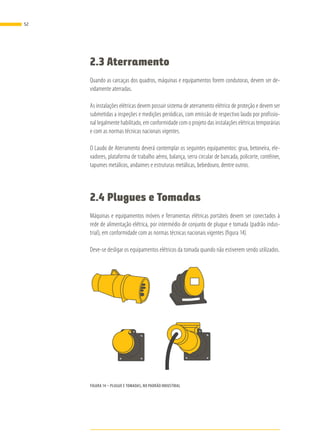 2.3 Aterramento
Quando as carcaças dos quadros, máquinas e equipamentos forem condutoras, devem ser de-
vidamente aterradas.
As instalações elétricas devem possuir sistema de aterramento elétrico de proteção e devem ser
submetidas a inspeções e medições periódicas, com emissão de respectivo laudo por profissio-
nal legalmente habilitado, em conformidade com o projeto das instalações elétricas temporárias
e com as normas técnicas nacionais vigentes.
O Laudo de Aterramento deverá contemplar os seguintes equipamentos: grua, betoneira, ele-
vadores, plataforma de trabalho aéreo, balança, serra circular de bancada, policorte, contêiner,
tapumes metálicos, andaimes e estruturas metálicas, bebedouro, dentre outros.
2.4 Plugues e Tomadas
Máquinas e equipamentos móveis e ferramentas elétricas portáteis devem ser conectados à
rede de alimentação elétrica, por intermédio de conjunto de plugue e tomada (padrão indus-
trial), em conformidade com as normas técnicas nacionais vigentes (figura 14).
Deve-se desligar os equipamentos elétricos da tomada quando não estiverem sendo utilizados.
FIGURA 14 – PLUGUE E TOMADAS, NO PADRÃO INDUSTRIAL
52
 