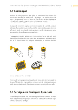 2.5 Iluminação
Os circuitos de iluminação provisória serão ligados aos quadros terminais de distribuição. A
altura da fiação deve ser de, no mínimo, 2,50m e ser protegida, a fim de evitar contatos com
máquinas, equipamentos ou pessoas. Se a fiação não puder ser aérea, em altura condizente com
o trabalho, a área de distribuição deverá ser isolada e corretamente sinalizada.
Nos locais onde se encontram máquinas com movimento giratório, não é permitida a utilização
de lâmpadas fluorescentes em uma única fase, pelo fato de o efeito estroboscópico decorrente
da frequência da rede ser múltiplo da rotação da máquina, o que dá uma impressão de que as
partes giratórias estão paradas, podendo causar acidentes.
É proibida a ligação direta de lâmpadas nos circuitos de distribuição. Nos locais onde houver
movimentação de materiais, tais como escadas, área de corte e dobra de ferragem, carpin-
taria, etc., as lâmpadas devem estar protegidas contra impacto por luminárias adequadas.
FIGURA 15 – MODELOS DE LUMINÁRIAS COM PROTEÇÃO
Os sistemas de iluminação portáteis serão usados onde não se pode obter iluminação direta
adequada. A lâmpada deve ser protegida com armação de proteção contra impactos, soquete
isolado, cabos com dupla isolação e ligação plugue/tomada em bom estado de conservação.
2.6 Serviços em Condições Especiais
O trabalho em proximidades de redes elétricas e energizadas internas ou externas ao canteiro
de obra só é permitido quando protegidas contra contatos acidentais de trabalhadores e equi-
pamentos e contra o risco de indução.
53MANUAL DE SEGURANÇA E SAÚDE NO TRABALHO PARA INSTALAÇÕES ELÉTRICAS TEMPORÁRIAS NA INDÚSTRIA DA CONSTRUÇÃO
 