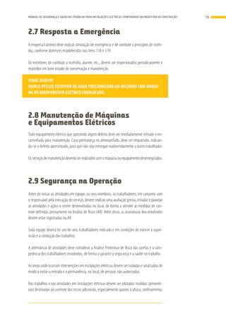 2.7 Resposta a Emergência
A empresa/canteiro deve realizar simulação de emergência e de combate a princípios de incên-
dio, conforme diretrizes estabelecidas nos itens 1.18 e 1.19.
Os extintores de combate a incêndio, alarme, etc., devem ser inspecionados periodicamente e
mantidos em bom estado de conservação e manutenção.
FIQUE ATENTO!
NUNCA UTILIZE EXTINTOR DE ÁGUA PRESSURIZADA EM INCÊNDIO COM MÁQUI-
NA OU EQUIPAMENTO ELÉTRICO ENERGIZADO.
2.8 Manutenção de Máquinas
e Equipamentos Elétricos
Todo equipamento elétrico que apresente algum defeito deve ser imediatamente retirado e en-
caminhado para manutenção. Caso permaneça no almoxarifado, deve ser etiquetado, indican-
do-se o defeito apresentado, para que não seja entregue inadvertidamente a outro trabalhador.
Osserviçosdemanutençãodeverãoserrealizadoscomamáquinaouequipamentodesernegizados.
2.9 Segurança na Operação
Antes de iniciar as atividades em equipe, os seus membros, os trabalhadores, em conjunto com
o responsável pela execução do serviço, devem realizar uma avaliação prévia, estudar e planejar
as atividades e ações a serem desenvolvidas no local, de forma a atender as medidas de con-
trole definidas previamente na Análise de Risco (AR). Além disso, as assinaturas dos envolvidos
devem estar registradas na AR.
Toda equipe deverá ter um de seus trabalhadores indicado e em condições de exercer a super-
visão e a condução dos trabalhos.
A alternância de atividades deve considerar a Análise Preliminar de Risco das tarefas e a com-
petência dos trabalhadores envolvidos, de forma a garantir a segurança e a saúde no trabalho.
As áreas onde ocorram intervenções em instalações elétricas devem ser isoladas e sinalizadas de
modo a evitar a entrada e a permanência, no local, de pessoas não autorizadas.
Nos trabalhos e nas atividades em instalações elétricas devem ser adotadas medidas (preventi-
vas) destinadas ao controle dos riscos adicionais, especialmente quanto à altura, confinamento,
55MANUAL DE SEGURANÇA E SAÚDE NO TRABALHO PARA INSTALAÇÕES ELÉTRICAS TEMPORÁRIAS NA INDÚSTRIA DA CONSTRUÇÃO
 