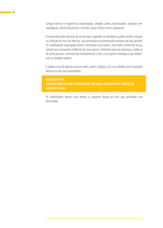 campos elétricos e magnéticos, explosividade, umidade, poeira, luminosidade, condições me-
teorológicas, trânsito de pessoas e veículos, fauna e flora e outros agravantes.
O responsável pela execução do serviço deve suspender as atividades quando verificar situação
ou condição de risco não prevista, cuja eliminação ou neutralização imediata não seja possível.
Os trabalhadores empregados devem interromper suas tarefas, exercendo o direito de recusa,
sempre que constatarem evidências de riscos graves e iminentes para sua segurança e saúde ou
de outras pessoas, comunicando imediatamente o fato a seu superior hierárquico, que diligen-
ciará as medidas cabíveis.
É vedado o uso de adornos pessoais (anéis, colares, relógios, etc.) nos trabalhos com instalações
elétricas ou em suas proximidades
FIQUE ATENTO!
CONTATO DIRETO COM ELETRICIDADE EM BAIXA TENSÃO PODE PROVOCAR
ACIDENTE FATAL.
Os trabalhadores devem estar atentos às seguintes Regras de Ouro para Atividades com
Eletricidade.
56
 