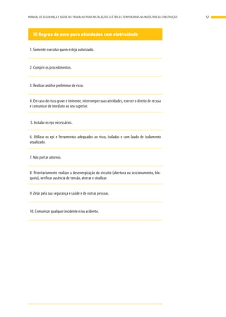 10 Regras de ouro para atividades com eletricidade
1. Somente executar quem esteja autorizado.
2. Cumprir os procedimentos.
3. Realizar análise preliminar de risco.
4. Em caso de risco grave e iminente, interromper suas atividades, exercer o direito de recusa
e comunicar de imediato ao seu superior.
5. Instalar os epc necessários.
6. Utilizar os epi e ferramentas adequados ao risco, isoladas e com laudo de isolamento
atualizado.
7. Não portar adornos.
8. Prioritariamente realizar a desenergização do circuito (abertura ou seccionamento, blo-
queio), verificar ausência de tensão, aterrar e sinalizar.
9. Zelar pela sua segurança e saúde e de outras pessoas.
10. Comunicar qualquer incidente e/ou acidente.
57MANUAL DE SEGURANÇA E SAÚDE NO TRABALHO PARA INSTALAÇÕES ELÉTRICAS TEMPORÁRIAS NA INDÚSTRIA DA CONSTRUÇÃO
 