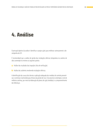 4. Análise
O principal objetivo da análise é identificar e propor ações para melhorar continuamente o de-
sempenho da SST.
É recomendável que a análise de gestão das instalações elétricas temporárias no canteiro de
obra contemple no mínimo os seguintes pontos:
a)	 Análise dos resultados das inspeções (lista de verificação).
b)	 Análise dos acidentes envolvendo instalações elétricas.
A identificação das causas dos desvios e aplicação adequada das medidas de controle preventi-
vas e corretivas é primordial para eficácia da gestão de risco. Esse processo contempla o ciclo de
melhoria contínua, por meio da elaboração de planos de ação (medidas) e o comprometimento
das lideranças.
69MANUAL DE SEGURANÇA E SAÚDE NO TRABALHO PARA INSTALAÇÕES ELÉTRICAS TEMPORÁRIAS NA INDÚSTRIA DA CONSTRUÇÃO
 