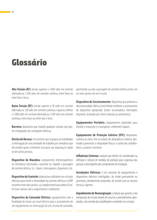 Glossário
Alta Tensão (AT): tensão superior a 1.000 volts em corrente
alternada ou 1.500 volts em corrente contínua, entre fases ou
entre fase e terra.
Baixa Tensão (BT): tensão superior a 50 volts em corrente
alternada ou 120 volts em corrente contínua e igual ou inferior
a 1.000 volts em corrente alternada ou 1.500 volts em corrente
contínua, entre fases ou entre fase e terra.
Barreira: dispositivo que impede qualquer contato com par-
tes energizadas das instalações elétricas.
Direito de Recusa: instrumento que assegura ao trabalhador
a interrupção de uma atividade de trabalho por considerar que
ela envolve grave e iminente risco para sua segurança e saúde
ou de outras pessoas.
Dispositivo de Manobra: componentes eletromagnéticos
ou eletrônicos destinados a permitir ou impedir a passagem
de corrente elétrica. Ex.: chaves, interruptores, disjuntores, etc.
Dispositivo de Controle: dispositivos utilizados nos circuitos
elétricos para medir a intensidade da corrente elétrica e a DDP
existente entre dois pontos, ou simplesmente para detectá-las.
As mais comuns são o amperímetro e voltímetro.
Dispositivo de Comando Elétrico: equipamentos com a
finalidade de enviar um sinal elétrico para o acionamento de
um equipamento ou interrupção de um circuito de comando,
permitindo ou não a passagem de corrente elétrica entre um
ou mais pontos de um circuito.
Dispositivo de Seccionamento: dispositivo que promove a
descontinuidade elétrica total obtida mediante o acionamento
de dispositivo apropriado (chave seccionadora, interruptor,
disjuntor), acionado por meios manuais ou automáticos.
Equipamentos Portáteis: equipamentos projetados para
facilitar o manuseio e o transporte a diferentes lugares.
Equipamento de Proteção Coletiva (EPC): dispositivo,
sistema ou meio, fixo ou móvel, de abrangência coletiva, des-
tinado a preservar a integridade física e a saúde dos trabalha-
dores, usuários e terceiros.
Influências Externas: variáveis que devem ser consideradas na
definição e seleção de medidas de proteção para segurança das
pessoas e desempenho dos componentes da instalação.
Instalações Elétricas: é um conjunto de equipamentos e
dispositivos elétricos interligados, de modo permanente ou
provisório, devidamente projetados de acordo com as normas
técnicas vigentes.
Impedimento de Reenergização: condição que garante a não
energização do circuito através de recursos e procedimentos apro-
priados, sob controle dos trabalhadores envolvidos nos serviços.
72
 