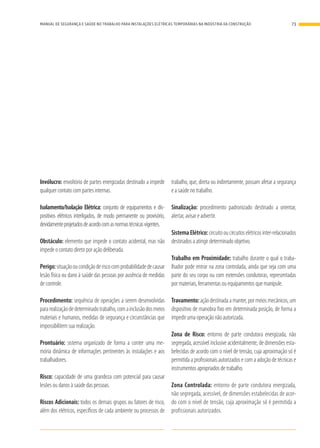 Invólucro: envoltório de partes energizadas destinado a impedir
qualquer contato com partes internas.
Isolamento/Isolação Elétrica: conjunto de equipamentos e dis-
positivos elétricos interligados, de modo permanente ou provisório,
devidamenteprojetadosdeacordocomasnormastécnicasvigentes.
Obstáculo: elemento que impede o contato acidental, mas não
impede o contato direto por ação deliberada.
Perigo:situaçãooucondiçãoderiscocomprobabilidadedecausar
lesão física ou dano à saúde das pessoas por ausência de medidas
de controle.
Procedimento: sequência de operações a serem desenvolvidas
pararealizaçãodedeterminadotrabalho,comainclusãodosmeios
materiais e humanos, medidas de segurança e circunstâncias que
impossibilitem sua realização.
Prontuário: sistema organizado de forma a conter uma me-
mória dinâmica de informações pertinentes às instalações e aos
trabalhadores.
Risco: capacidade de uma grandeza com potencial para causar
lesões ou danos à saúde das pessoas.
Riscos Adicionais: todos os demais grupos ou fatores de risco,
além dos elétricos, específicos de cada ambiente ou processos de
trabalho, que, direta ou indiretamente, possam afetar a segurança
e a saúde no trabalho.
Sinalização: procedimento padronizado destinado a orientar,
alertar, avisar e advertir.
SistemaElétrico:circuitooucircuitoselétricosinter-relacionados
destinados a atingir determinado objetivo.
Trabalho em Proximidade: trabalho durante o qual o traba-
lhador pode entrar na zona controlada, ainda que seja com uma
parte do seu corpo ou com extensões condutoras, representadas
por materiais, ferramentas ou equipamentos que manipule.
Travamento: ação destinada a manter, por meios mecânicos, um
dispositivo de manobra fixo em determinada posição, de forma a
impedir uma operação não autorizada.
Zona de Risco: entorno de parte condutora energizada, não
segregada, acessível inclusive acidentalmente, de dimensões esta-
belecidas de acordo com o nível de tensão, cuja aproximação só é
permitida a profissionais autorizados e com a adoção de técnicas e
instrumentos apropriados de trabalho.
Zona Controlada: entorno de parte condutora energizada,
não segregada, acessível, de dimensões estabelecidas de acor-
do com o nível de tensão, cuja aproximação só é permitida a
profissionais autorizados.
73MANUAL DE SEGURANÇA E SAÚDE NO TRABALHO PARA INSTALAÇÕES ELÉTRICAS TEMPORÁRIAS NA INDÚSTRIA DA CONSTRUÇÃO
 