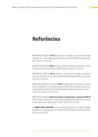 Referências
MINISTÉRIO DO TRABALHO. NR 10: segurança em instalações e serviços em eletricidade.
Disponível em: <www.trabalho.gov.br/images/Documentos/SST/NR/NR-10-atualizada-2016.
pdf>. Acesso em: 21 mar. 2018.
MINISTÉRIO DO TRABALHO. NR 16: Atividades e Operações Perigosas. Disponível em: <http://
trabalho.gov.br/images/Documentos/SST/NR/NR16.pdf>. Acesso em: 21 mar. 2018.
MINISTÉRIO DO TRABALHO. NR 18: condições e meio ambiente de trabalho na indústria da
construção. Disponível em: <www.dcc.ufpr.br/mediawiki/images/b/b1/NR18_norma.pdf>.
Acesso em: 21 mar. 2018.
MINISTÉRIO DO TRABALHO. Fundacentro. RTP 05: instalações elétricas temporárias em canteiros
de obras. Disponível em: <www.fundacentro.gov.br/biblioteca/recomendacao-tecnica-de-pro-
cedimento/publicacao/detalhe/2012/9/rtp-05-instalacoes-eletricas-temporarias-em-cantei-
ros-de-obras>. Acesso em: 21 mar. 2018.
MINISTÉRIO DO TRABALHO. Manual de auxílio na interpretação e aplicação da NR 10:
NR 10 comentada. Disponível em: <www.segurancanotrabalho.eng.br/manuais_tecnicos/ma-
nual-de-interpretacao-e-aplicacao-da-nr10.pdf>. Acesso em: 21 mar. 2018.
BSI GROUP. OHSAS 18001:2007: sistemas de gestão da segurança e da saúde do trabalho.
Disponível em: <www.bsigroup.com/en-US/OHSAS-18001-Occupational-Health-and-Safety>.
Acesso em: 21 mar. 2018.
77MANUAL DE SEGURANÇA E SAÚDE NO TRABALHO PARA INSTALAÇÕES ELÉTRICAS TEMPORÁRIAS NA INDÚSTRIA DA CONSTRUÇÃO
 