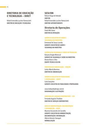 DIRETORIA DE EDUCAÇÃO
E TECNOLOGIA – DIRET
Rafael Esmeraldo Lucchesi Ramacciotti
DIRETOR DE EDUCAÇÃO E TECNOLOGIA
SESI/DN
Robson Braga de Andrade
DIRETOR
Rafael Esmeraldo Lucchesi Ramacciotti
DIRETOR-SUPERINTENDENTE
Diretoria de Operações
Paulo Mól Júnior
DIRETOR DE OPERAÇÕES
GERÊNCIA EXECUTIVA DE SAÚDE E
SEGURANÇA NA INDÚSTRIA
Emmanuel de Souza Lacerda
GERENTE-EXECUTIVO DE SAÚDE E
SEGURANÇA NA INDÚSTRIA
GERÊNCIA DE SEGURANÇA E SAÚDE NO TRABALHO
Katyana Aragão Menescal
GERENTE DE SEGURANÇA E SAÚDE NA INDÚSTRIA
Renata Rezio e Silva
EQUIPE TÉCNICA SESI/DN
DIRETORIA DE COMUNICAÇÃO – DIRCOM
Carlos Alberto Barreiros
DIRETOR DE COMUNICAÇÃO
GERÊNCIA EXECUTIVA DE PUBLICIDADE
E PROPAGANDA – GEXPP
Carla Gonçalves
GERENTE-EXECUTIVA DE PUBLICIDADE E PROPAGANDA
www.boibumbadesign.com.br
DIAGRAMAÇÃO E ILUSTRAÇÕES
DIRETORIA DE SERVIÇOS CORPORATIVOS – DSC
Fernando Augusto Trivellato
DIRETOR DE SERVIÇOS CORPORATIVOS
ÁREA DE ADMINISTRAÇÃO, DOCUMENTAÇÃO
E INFORMAÇÃO – ADINF
Maurício Vasconcelos de Carvalho
GERENTE-EXECUTIVO DE ADMINISTRAÇÃO,
DOCUMENTAÇÃO E INFORMAÇÃO
Alberto Nemoto Yamaguti
NORMALIZAÇÃO
78
 