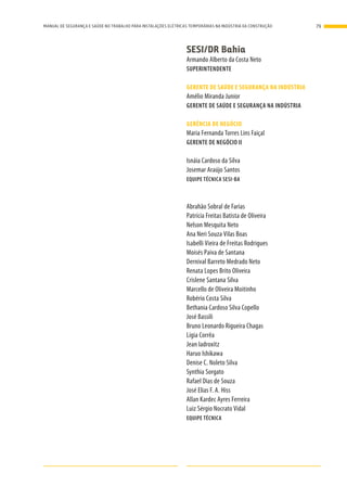SESI/DR Bahia
Armando Alberto da Costa Neto
SUPERINTENDENTE
GERENTE DE SAÚDE E SEGURANÇA NA INDÚSTRIA
Amélio Miranda Junior
GERENTE DE SAÚDE E SEGURANÇA NA INDÚSTRIA
GERÊNCIA DE NEGÓCIO
Maria Fernanda Torres Lins Faiçal
GERENTE DE NEGÓCIO II
Isnáia Cardoso da Silva
Josemar Araújo Santos
EQUIPE TÉCNICA SESI-BA
Abrahão Sobral de Farias
Patrícia Freitas Batista de Oliveira
Nelson Mesquita Neto
Ana Neri Souza Vilas Boas
Isabelli Vieira de Freitas Rodrigues
Moisés Paiva de Santana
Dernival Barreto Medrado Neto
Renata Lopes Brito Oliveira
Crislene Santana Silva
Marcello de Oliveira Moitinho
Robério Costa Silva
Bethania Cardoso Silva Copello
José Bassili
Bruno Leonardo Rigueira Chagas
Lígia Corrêa
Jean Iadroxitz
Haruo Ishikawa
Denise C. Noleto Silva
Synthia Sorgato
Rafael Dias de Souza
José Elias F. A. Hiss
Allan Kardec Ayres Ferreira
Luiz Sérgio Nocrato Vidal
EQUIPE TÉCNICA
79MANUAL DE SEGURANÇA E SAÚDE NO TRABALHO PARA INSTALAÇÕES ELÉTRICAS TEMPORÁRIAS NA INDÚSTRIA DA CONSTRUÇÃO
 