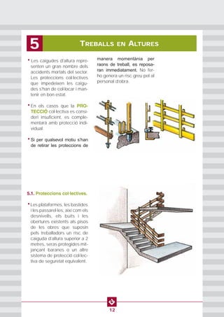 PROTECCION INDIVIDUAL2
12
• Les caigudes d'altura repre-
senten un gran nombre dels
accidents mortals del sector.
Les proteccions col·lectives
que impedeixen les caigu-
des s'han de col·locar i man-
tenir en bon estat.
• En els casos que la PRO-
TECCIÓ col·lectiva es consi-
deri insuficient, es comple-
mentarà amb protecció indi-
vidual.
• Si per qualsevol motiu s’han
de retirar les proteccions de
manera momentània per
raons de treball, es reposa-
ran immediatament. No fer-
ho genera un risc greu pel al
personal d’obra.
TREBALLS EN ALTURES5
5.1. Proteccions col·lectives.
•Les plataformes, les bastides
i les passarel·les, així com els
desnivells, els buits i les
obertures existents als pisos
de les obres que suposin
pels treballadors un risc de
caiguda d’altura superior a 2
metres, seras protegides mit-
jançant baranes o un altre
sistema de protecció col·lec-
tiva de seguretat equivalent.
 