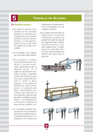 TREBALLS EN ALTURES5
15
5.5. Bastides penjants.
• > En rebre en obra els com-
ponents de les bastides
penjants, es revisaran per
assegurar-se que estan en
perfecte estat de funcio-
nament, i s’emmagatze-
maran (si no es tan servir
tot seguit) en un lloc sec i
ventilat.
• > El muntatge será realitzat
per personal especialitzat.
• > Els pescants a utilitzar
seran preferentment me-
tàl·lics i estaran disse-
nyats especialment per a
aquesta funció. Si el
suport es decideix fer per-
forant el forjat, s’impedirà
el bolc del conjunt creuant
una peça perpendicular
com a mínim a dues
biguetes. Si el suport es
decideix fer amb contra-
pesos, es realitzarà amb
blocs especialment dis-
senyats pel fabricant en
una quantitat suficient per
garantir l'estabilitat segons
càlcul, i es rebutjaran els
contrapesos realitzats a
base de sacs, bidons, etc.
• > Les bastides penjants dis-
posaran de la seva barana
perimetral reglamentària.
Complementàriament, es
disposarà de la protecció
individual necessària per a
evitar el possible risc de
caigudes d’altura.
•
> Els cables de la bastida se
subjectaran al pescant
mitjançant un ganxo de
penjament dotat de pestell
de seguretat, llaç realitzat
amb tres serretes o cas-
quet soldat però, en qual-
sevol cas, amb folre inte-
rior, per evitar el fregament
directe del cable amb el
pescant.
 