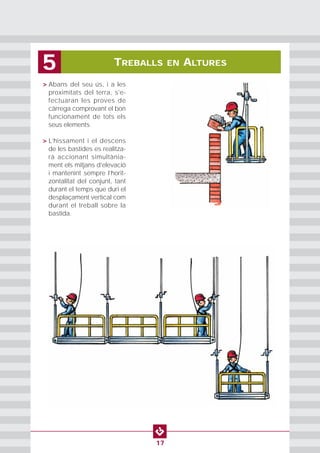 • > Abans del seu ús, i a les
proximitats del terra, s'e-
fectuaran les proves de
càrrega comprovant el bon
funcionament de tots els
seus elements.
• > L’hissament i el descens
de les bastides es realitza-
rà accionant simultània-
ment els mitjans d’elevació
i mantenint sempre l’horit-
zontalitat del conjunt, tant
durant el temps que duri el
desplaçament vertical com
durant el treball sobre la
bastida.
TREBALLS EN ALTURES5
17
 