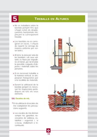 TREBALLS EN ALTURES5
18
• > No es treballarà sobre la
bastida penjant fins que
s’hagin evitat els despla-
çaments horitzontals mit-
jançant la corresponent
travada.
• > Les bastides no es carre-
garan en excés, i s’haurà
de repartir la càrrega de
manera uniforme per evi-
tar bolcs.
• > Al terra, la zona per sota de
les bastides i els seus vol-
tants es fitarà per impedir-
ne el trànsit, per tal d'evitar
la possible caiguda d'ob-
jectes i materials sobre les
persones.
• > Si és necessari treballar a
la mateixa vertical, es dis-
posaran marquesines per
a la recollida de materials.
• > Durant la utilització de la
bastida penjant és neces-
sari fer inspeccions periò-
diques de tots els seus
elements.
5.6. Escales de mà.
• En la utilització d’escales de
mà s’adoptaran les precau-
cions següents:
• > Les escales de mà oferiran
sempre les garanties ne-
cessàries de solidesa, es-
tabilitat i seguretat i, si
s´escau, d’aïllament o in-
combustió.
 