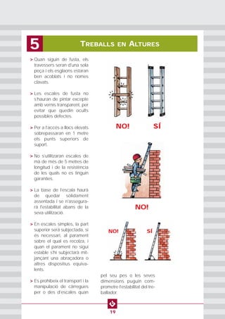 • > Quan siguin de fusta, els
travessers seran d'una sola
peça i els esglaons estaran
ben acoblats i no nomes
clavats.
• > Les escales de fusta no
s’hauran de pintar excepte
amb vernís transparent, per
evitar que quedin ocults
possibles defectes.
• > Per a l’accés a llocs elevats
sobrepassaran en 1 metre
els punts superiors de
suport.
• > No s’utilitzaran escales de
mà de més de 5 metres de
longitud i de la resistència
de les quals no es tinguin
garanties.
• > La base de l’escala haurà
de quedar sòlidament
assentada i se n'assegura-
rà l'estabilitat abans de la
seva utilització.
• > En escales simples, la part
superior será subjectada, si
és necessari, al parament
sobre el qual es recolza, i
quan el parament no sigui
estable s'hi subjectarà mit-
jançant una abraçadora o
altres dispositius equiva-
lents.
• > Es prohibeix el transport i la
manipulació de càrregues
per o des d’escales quan
pel seu pes o les seves
dimensions puguin com-
prometre l’estabilitat del tre-
ballador.
TREBALLS EN ALTURES5
19
NO! SÍ
NO!
NO! SÍ
 