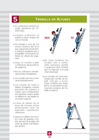 TREBALLS EN ALTURES5
20
• > Es col·locaran formant un
angle aproximat de 75°
amb el pis.
• > L’ascens, el descens i el
treball es faran sempre de
cara a l’escala.
• > Els treballs a més de 3,5
metres d’altura del terra
que requereixin moviments
o esforços perillosos per a
l’estabilitat s’efectuaran uti-
litzant un cinturó de segu-
retat.
• > Quan es recolzin a pals
s’utilitzaran abraçadores
de subjecció.
• > No les utilitzaran simultà-
niament dos treballadors.
• > Les escales de mà es revi-
saran periòdicament.
• > Les escales de tisora o
dobles d’esglaons estaran
proveïdes de cadenes o
cables que n'impedeixin
una obertura massa ampla
en utilitzar-se i de topalls en
un extrem superior.
• > L’àrea al voltant de la
base de l’escala estarà
perfectament neta de
materials i substàncies
relliscoses.
• > Quan no s’utilitzin, les esca-
les s’han de guardar a l’a-
bric del sol i de la pluja. No
s’han de deixar mai tomba-
des al terra.
• > No s’han d’utilitzar les
escales com a contra-
vents, travessers, puntals
o qualsevol altra finalitat
que no sigui per a la qual
s'han dissenyat.
• > Les escales no estan des-
tinades per ser lloc de tre-
ball, sinó per a accés.
Quan s’utilitzin per treba-
llar-hi, es prendran les pre-
caucions pròpies de tre-
balls en altures.
NO! SÍ
 