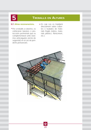 5.7. Altres recomanacions.
• Per a treballs a cobertes, es
col·locaran baranes o pro-
teccions perimetrals que es
complementaran amb siste-
mes anticaigudes (arnès de
seguretat) en el cas de pen-
dents pronunciats.
• > En cap cas es trepitjarà
directament sobre cober-
tes o teulades de mate-
rials fràgils (vidres, mate-
rials plàstics, fibrociment,
etc.).
TREBALLS EN ALTURES5
21
 