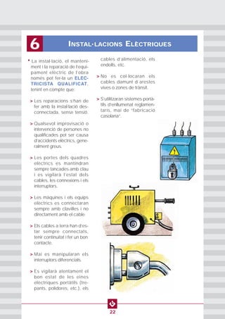 INSTAL·LACIONS ELÈCTRIQUES6
22
• La instal·lació, el manteni-
ment i la reparació de l’equi-
pament elèctric de l’obra
només pot fer-la un ELEC-
TRICISTA QUALIFICAT,
tenint en compte que:
• > Les reparacions s’han de
fer amb la instal·lació des-
connectada, sense tensió.
• > Qualsevol improvisació o
intervenció de persones no
qualificades pot ser causa
d‘accidents elèctrics, gene-
ralment greus.
• > Les portes dels quadres
elèctrics es mantindran
sempre tancades amb clau
i es vigilarà l’estat dels
cables, les connexions i els
interruptors.
• > Les màquines i els equips
elèctrics es connectaran
sempre amb clavilles i no
directament amb el cable.
• > Els cables a terra han d’es-
tar sempre connectats,
tenir continuïtat i fer un bon
contacte.
• > Mai es manipularan els
interruptors diferencials.
• > Es vigilarà atentament el
bon estat de les eines
elèctriques portàtils (tre-
pants, polidores, etc.), els
cables d’alimentació, els
endolls, etc.
• > No es col·locaran els
cables damunt d´arestes
vives o zones de trànsit.
• > S’utilitzaran sistemes portà-
tils d’enllumenat reglamen-
taris, mai de “fabricació
casolana”.
 