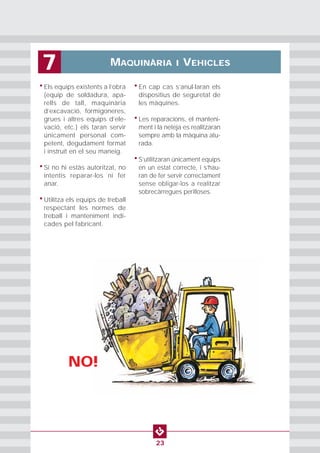 • Els equips existents a l’obra
(equip de soldadura, apa-
rells de tall, maquinària
d’excavació, formigoneres,
grues i altres equips d’ele-
vació, etc.) els taran servir
únicament personal com-
petent, degudament format
i instruït en el seu maneig.
• Si no hi estàs autoritzat, no
intentis reparar-los ni fer
anar.
• Utilitza els equips de treball
respectant les normes de
treball i manteniment indi-
cades pel fabricant.
• En cap cas s’anul·laran els
dispositius de seguretat de
les màquines.
• Les reparacions, el manteni-
ment i la neteja es realitzaran
sempre amb la màquina atu-
rada.
• S’utilitzaran únicament equips
en un estat correcte, i s’hau-
ran de fer servir correctament
sense obligar-los a realitzar
sobrecàrregues perilloses.
MAQUINÀRIA I VEHICLES7
23
NO!
 