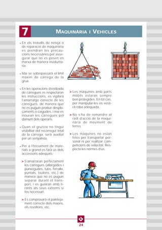 MAQUINÀRIA I VEHICLES7
24
• En els treballs de neteja o
de reparació de maquinària
es prendran les precau-
cions necessàries per asse-
gurar que no es posen en
marxa de manera involuntà-
ria.
• Mai se sobrepassarà el límit
màxim de càrrega de la
grua.
• En les operacions d’estibada
de càrregues es respectaran
les instruccions, es vigilarà
l’amarratge correcte de les
càrregues, de manera que
no es puguin produir despla-
çaments o caigudes, i mai es
mouran les càrregues pel
damunt dels operaris.
• Quan el gruista no tingui
visibilitat del recorregut total
de la càrrega, serà auxiliat
per un senyalista.
• Per a l’hissament de mate-
rials a granel es farà ús dels
accessoris adequats:
• > S’amarraran perfectament
les càrregues (allargades i
punxegudes, tubs, ferralla,
puntals, taulons, etc.) de
manera que no es puguin
separar durant el trans-
port, i es guiaran amb ti-
rants als seus extrems si
fos necessari.
• > Es comprovarà el paleteja-
ment correcte dels maons,
els revoltons, etc.
• > Les màquines amb parts
mòbils estaran sempre
ben protegides. En tot cas,
per manipular-les es vesti-
rà roba adequada.
• > No s’ha de romandre al
radi d’acció de la maqui-
nària de moviment de
terres.
• > Les màquines no estan
fetes per transportar per-
sonal ni per realitzar com-
peticions de velocitat. Res-
pecta les normes d’ús.
 