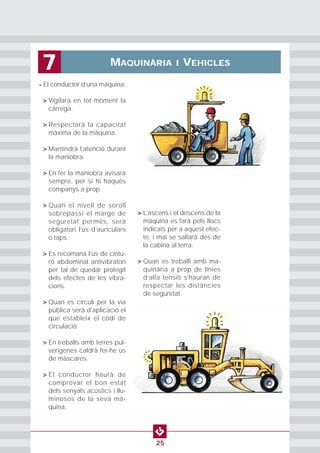 MAQUINÀRIA I VEHICLES7
25
• El conductor d’una màquina:
• > Vigilarà en tot moment la
càrrega.
• > Respectarà la capacitat
màxima de la màquina.
• > Mantindrà l’atenció durant
la maniobra.
• > En fer la maniobra avisarà
sempre, per si hi haqués
companys a prop.
• > Quan el nivell de soroll
sobrepassi el marge de
seguretat permès, serà
obligatori l’ús d’auriculars
o taps.
• > Es recomana l’ús de cintu-
ró abdominal antivibratori
per tal de quedar protegit
dels efectes de les vibra-
cions.
• > Quan es circuli per la via
pública serà d'aplicació el
que estableix el codi de
circulació.
• > En treballs amb terres pul-
verígenes caldrà fer-he ús
de màscares.
• > El conductor haurà de
comprovar el bon estat
dels senyals acústics i llu-
minosos de la seva mà-
quina.
• > L’ascens i el descens de la
màquina es farà pels llocs
indicats per a aquest efec-
te, i mai se saltarà des de
la cabina al terra.
• > Quan es treballi amb ma-
quinària a prop de línies
d’alta tensió s’hauran de
respectar les distàncies
de seguretat.
 