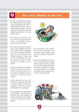 • Es farà ús d’ulleres o viseres
de protecció per evitar qual-
sevol esquitxada als ulls. Si
el betum està calent i és pro-
jectat sobre els ulls, s’ha de
refredar immediatament amb
aigua freda durant 5 minuts
com a mínim.
• Si el betum està fred, s'ha
de rentar amb aigua abun-
dant. En ambdós casos,
s'ha d'acudir al metge.
• Per evitar el contacte amb la
pell, s’han d’utilitzar guants i
un vestuari aïllant adequat.
En cas de contacte amb la
pell, no s'ha d'intentar mai
treure’s el betum. I què s’ha
de fer? Submergir la part
afectada en aigua freda,
durant 15 minuts com a
mínim.
• Si el betum rodeja completa-
ment un membre o un dit, el
betum s’ha de partir per evi-
tar l’efecte torniquet. Poste-
riorment, s’ha d’acudir al
metge.
• Evitar qualsevol tipus de
contacte d’aquests produc-
tes amb la pell, els ulls i les
mucoses, i utilitzar un mate-
rial de protecció adequat.
• Si el producte és polvoritzat
(reg asfàltic), es buscarà la
posició que eviti "mullar-se"
amb el producte (d'esquena
al vent) o mullar els com-
panys.
• Si el producte està calent,
per evitar cremades s’ha
d’utilitzar roba folgada, coll
tancat i mànigues ben abai-
xades.
• En cas de produir-se un con-
tacte accidental del betum
amb la pell, s’ha de netejar
la zona afectada amb aigua.
No s’han d’utilitzar mai dis-
solvents orgànics ni similars
(àcid/greix) que puguin des-
truir la capa de la pell.
RISC EN EL MANEIG DE BETUMS9
27
 