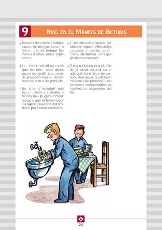 RISC EN EL MANEIG DE BETUMS9
28
• Després de la feina i sempre
abans de menjar, beure o
fumar, caldrà netejar les
mans i d’altres zones impli-
cades.
• La roba de treball no convé
que es renti amb altres
peces de vestir. Les peces
de protecció hauran d'estar
netes de restes del producte.
• No s’ha d’introduir mai
betum calent a cisternes o
bidons que puguin contenir
aigua, ja que es forma vapor
i la ràpida projecció del pro-
ducte pot causar cremades.
• El betum sobreescalfat pot
alliberar vapors inflamables
capaços, en certes condi-
cions, de formar barreges
gasoses explosives.
• Si es produís un incendi, s’ha
de fer servir escuma, sorra,
pols química o diòxid de car-
boni, mai aigua. S’utilitzaran
màscares de protecció, i les
persones innecessàries es
mantindran allunyades del
lloc.
 