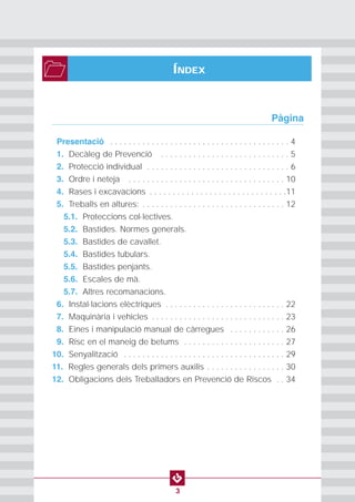 PROTECCION INDIVIDUAL2
3
ÍNDEX
0Presentació . . . . . . . . . . . . . . . . . . . . . . . . . . . . . . . . . . . . . . . 4
01. Decàleg de Prevenció . . . . . . . . . . . . . . . . . . . . . . . . . . . . 5
02. Protecció individual . . . . . . . . . . . . . . . . . . . . . . . . . . . . . . . 6
03. Ordre i neteja . . . . . . . . . . . . . . . . . . . . . . . . . . . . . . . . . . 10
04. Rases i excavacions . . . . . . . . . . . . . . . . . . . . . . . . . . . . . .11
05. Treballs en altures: . . . . . . . . . . . . . . . . . . . . . . . . . . . . . . . 12
5.1. Proteccions col·lectives.
5.2. Bastides. Normes generals.
5.3. Bastides de cavallet.
5.4. Bastides tubulars.
5.5. Bastides penjants.
5.6. Escales de mà.
5.7. Altres recomanacions.
06. Instal·lacions elèctriques . . . . . . . . . . . . . . . . . . . . . . . . . . 22
07. Maquinària i vehicles . . . . . . . . . . . . . . . . . . . . . . . . . . . . . 23
08. Eines i manipulació manual de càrregues . . . . . . . . . . . . 26
09. Risc en el maneig de betums . . . . . . . . . . . . . . . . . . . . . . 27
10. Senyalització . . . . . . . . . . . . . . . . . . . . . . . . . . . . . . . . . . . 29
11. Regles generals dels primers auxilis . . . . . . . . . . . . . . . . . 30
12. Obligacions dels Treballadors en Prevenció de Riscos . . 34
Pàgina
 