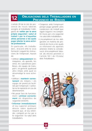 OBLIGACIONS DELS TREBALLADORS EN
PREVENCIÓ DE RISCOS12
34
L’article 29 de la Llei de pre-
venció de riscos laborals
assigna al treballador l’obli-
gació de vetllar per la seva
pròpia seguretat i salut al
treball i per la dʼaquelles
altres persones a les quals
pugui afectar la seva activi-
tat professional.
En particular, els treballa-
dors, d'acord amb la seva
formació i seguint les instruc-
cions de l'empresari, hauran
de:
• Utilitzar adequadament les
màquines, els aparells, les
eines, les substàncies peri-
lloses, els equips de trans-
port i, en general, qualsevol
altre mitjàs amb qual es
desenvolupi la seva activi-
tat.
• Utilitzar i mantenir correc-
tament els mitjans i els
equips de protecció facili-
tats per l’empresari, i sol·lici-
tar-ne la reposició en cas de
deteriorament.
• No posar fora de funciona-
ment i utilitzar correcta-
ment els dispositius de
seguretat existents.
• Informar immediatament
el seu superior jeràrquic
directe sobre qualsevol
situació que, al seu enten-
dre, comporti un risc per a
la seguretat i la salut dels
treballadors.
• Cooperar amb l'empresari
perquè pugui garantir unes
condicions de treball que
siguin segures i no compor-
tin riscos per a la seguretat
i la salut dels treballadors.
• L’incompliment de les obli-
gacions en matèria de pre-
venció de riscos a les quals
es refereixen els apartats
anteriors tindrà la conside-
ració d’incompliment labo-
ral, als efectes previstos a
l’article 58.1 de l’Estatut
dels Treballadors.
 