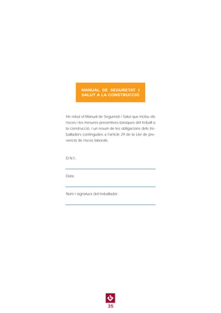 35
He rebut el Manual de Seguretat i Salut que inclou els
riscos i les mesures preventives bàsiques del treball a
la construcció, i un resum de les obligacions dels tre-
balladors contingudes a l’article 29 de la Llei de pre-
venció de riscos laborals.
D.N.I.:
Data:
Nom i signatura del treballador:
MANUAL DE SEGURETAT I
SALUT A LA CONSTRUCCIÓ
 