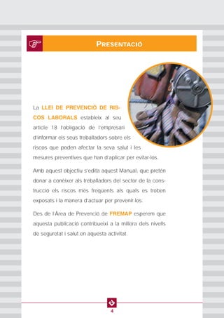 PROTECCION INDIVIDUAL2
4
PRESENTACIÓ
La LLEI DE PREVENCIÓ DE RIS-
COS LABORALS estableix al seu
article 18 l’obligació de l’empresari
d’informar els seus treballadors sobre els
riscos que poden afectar la seva salut i les
mesures preventives que han d’aplicar per evitar-los.
Amb aquest objectiu s’edita aquest Manual, que pretén
donar a conèixer als treballadors del sector de la cons-
trucció els riscos més freqüents als quals es troben
exposats i la manera d’actuar per prevenir-los.
Des de l’Àrea de Prevenció de FREMAP esperem que
aquesta publicació contribueixi a la millora dels nivells
de seguretat i salut en aquesta activitat.
 
