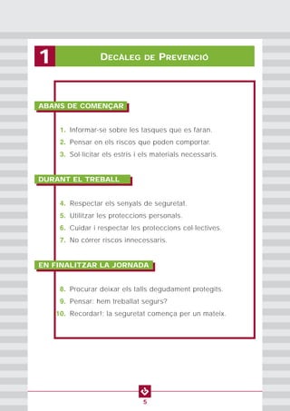 PROTECCION INDIVIDUAL2
5
DECÀLEG DE PREVENCIÓ1
ABANS DE COMENÇAR
1. Informar-se sobre les tasques que es faran.
2. Pensar en els riscos que poden comportar.
3. Sol·licitar els estris i els materials necessaris.
DURANT EL TREBALL
4. Respectar els senyals de seguretat.
5. Utilitzar les proteccions personals.
6. Cuidar i respectar les proteccions col·lectives.
7. No córrer riscos innecessaris.
EN FINALITZAR LA JORNADA
8. Procurar deixar els talls degudament protegits.
9. Pensar: hem treballat segurs?
10. Recordar!: la seguretat comença per un mateix.
 