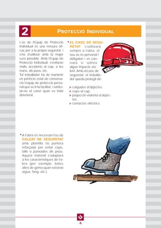 PROTECCIÓ INDIVIDUAL2
6
L'ús de l’Equip de Protecció
Individual és una mesura efi-
caç per a la pròpia seguretat, i
s’ha d’utilitzar amb la major
cura possible. Amb l’Equip de
Protecció Individual, s’evitaran
molts accidents al cap, a les
mans, als peus, etc.
Tot treballador ha de mantenir
en perfecte estat de conserva-
ció l’equip de protecció perso-
nal que se li ha facilitat, i sol·lici-
tar-ne el canvi quan es trobi
deteriorat.
• EL CASC DE SEGU-
RETAT s’utilitzarà
sempre a l’obra, el
seu ús és personal i
obligatori i es can-
viarà si sofreix
algun impacte vio-
lent. Amb el casc de
seguretat, el treballa-
dor queda protegit de:
• > caigudes d’objectes.
• > cops al cap.
• > projecció violenta d’objec-
tes.
• > contactes elèctrics.
• A l’obra és necessari l’ús de
CALÇAT DE SEGURETAT
amb plantilla i/o puntera
reforçada per evitar cops,
talls o punxades als peus.
Aquest material s’adaptarà
a les característiques de l’o-
bra (per exemple, botes
altes de goma quan existeixi
aigua, fang, etc.).
 