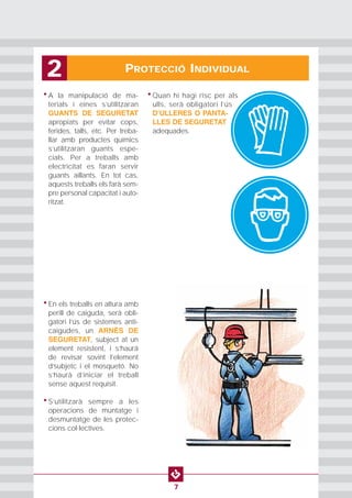 PROTECCIÓ INDIVIDUAL2
7
• A la manipulació de ma-
terials i eines s’utilitzaran
GUANTS DE SEGURETAT
apropiats per evitar cops,
ferides, talls, etc. Per treba-
llar amb productes químics
s’utilitzaran guants espe-
cials. Per a treballs amb
electricitat es faran servir
guants aïllants. En tot cas,
aquests treballs els farà sem-
pre personal capacitat i auto-
ritzat.
• Quan hi hagi risc per als
ulls, serà obligatori l’ús
DʼULLERES O PANTA-
LLES DE SEGURETAT
adequades.
• En els treballs en altura amb
perill de caiguda, serà obli-
gatori l’ús de sistemes anti-
caigudes, un ARNÈS DE
SEGURETAT, subject at un
element resistent, i s’haurá
de revisar sovint l’element
d’subjetc i el mosquetó. No
s’haurà d’iniciar el treball
sense aquest requisit.
• S’utilitzarà sempre a les
operacions de muntatge i
desmuntatge de les protec-
cions col·lectives.
 