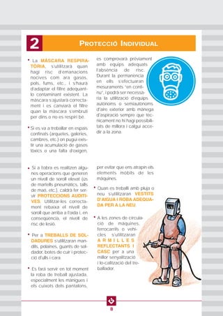 PROTECCIÓ INDIVIDUAL2
8
• La MÀSCARA RESPIRA-
TÒRIA, s’utilitzarà quan
hagi risc d’emanacions
nocives com ara gasos,
pols, fums, etc., i s’haurà
d’adaptar el filtre adequant-
lo contaminant existent. La
màscara s’ajustarà correcta-
ment i es canviarà el filtre
quan la màscara s’embruti
per dins o no es respiri bé.
• Si es va a treballar en espais
confinats (arquetes, galeries,
cambres, etc.) on pugui exis-
tir una acumulació de gasos
tòxics o una falta d’oxigen,
es comprovarà prèviament
amb equips adequats
l’absència de risc.
Durant la permanència
en ells s’efectuaran
mesuraments “en conti-
nu”, i podrà ser necessà-
ria la utilització d'equips
autònoms o semiautònoms
d'aire exterior amb mànega
d'aspiració sempre que tèc-
nicament no hi hagi possibili-
tats de millora i calgui acce-
dir a la zona.
• Si a l’obra es realitzen algu-
nes operacions que generen
un nivell de soroll elevat (ús
de martells pneumàtics, talls
de maó, etc.), caldrà fer ser-
vir PROTECCIONS AUDITI-
VES. Utilitzar-les correcta-
ment rebaixa el nivell de
soroll que arriba a l'oïda i, en
conseqüència, el nivell de
risc de lesió.
• Per a TREBALLS DE SOL-
DADURES s’utilitzaran man-
dils, polaines, guants de sol-
dador, botes de cuir i protec-
ció d'ulls i cara.
• Es fará servir en tot moment
la roba de treball ajustada,
especialment les mànigues i
els cuixots dels pantalons,
per evitar que ens atrapin els
elements mòbils de les
màquines.
• Quan es treballi amb pluja o
neu s’utilitzaran VESTITS
DʼAIGUA I ROBA ADEQUA-
DA PER A LA NEU.
• A les zones de circula-
ció de màquines,
ferrocarrils o vehi-
cles s’utilitzaran
A R M I L L E S
REFLECTANTS I
CASC per a una
millor senyalització
i lo-calització del tre-
ballador.
 