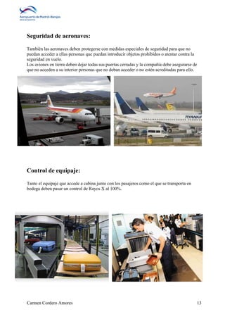 Seguridad de aeronaves: 
También las aeronaves deben protegerse con medidas especiales de seguridad para que no 
puedan acceder a ellas personas que puedan introducir objetos prohibidos o atentar contra la 
seguridad en vuelo. 
Los aviones en tierra deben dejar todas sus puertas cerradas y la compañía debe asegurarse de 
que no acceden a su interior personas que no deban acceder o no estén acreditadas para ello. 
Control de equipaje: 
Tanto el equipaje que accede a cabina junto con los pasajeros como el que se transporta en 
bodega deben pasar un control de Rayos X al 100%. 
Carmen Cordero Amores 13 
 