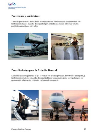Provisiones y suministros: 
Tanto las provisiones a bordo de los aviones como los suministros de los aeropuertos son 
también sometidos a medidas de seguridad para impedir que puedan introducir objetos 
prohibidos camuflados entre ellos. 
Procedimientos para la Aviación General 
Llamamos aviación general a la que se realiza con aviones privados, deportivos o de alquiler, y 
también son sometidos a medidas de seguridad tanto los pasajeros como los tripulantes y sus 
pertenencias así como los vehículos y el equipaje en general. 
Carmen Cordero Amores 15 
 