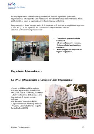 Es muy importante la comunicación y colaboración entre los organismos y entidades 
responsables de esta seguridad y los trabajadores del todo el sector del transporte aéreo. Sin la 
colaboración de todos, la seguridad aeroportuaria no pude ser factible. 
Los trabajadores deben ser conscientes de la importancia de informar a la oficina de seguridad 
o a las FF. y CC. de Seguridad del Estado sobre comportamientos o hechos 
extraños. Es fundamental que colaboren: 
• Conociendo y cumpliendo la 
normativa. 
• Observando nuestro entorno. 
• Informando de las situaciones 
anómalas. 
• Tomando precauciones con los 
objetos sospechosos. 
Organismos Internacionales: 
La OACI (Organización de Aviación Civil Internacional) 
-Creada en 1944 con el Convenio de 
Chicago (Agencia especializada de la 
ONU) con sede en Montreal (CANADA) 
-Objetivo: Desarrollo de la aviación civil 
internacional de manera segura y 
ordenada 
-191 Estados Contratantes (HOY) 
-Legislación básica: Anexos y manuales 
-Programa USAP (Auditorias) (España 
fue auditada en 2007) 
Carmen Cordero Amores 17 
 