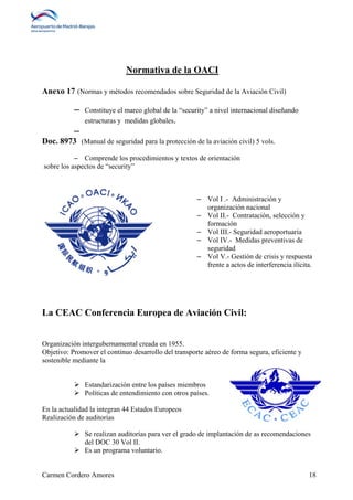 Normativa de la OACI 
Anexo 17 (Normas y métodos recomendados sobre Seguridad de la Aviación Civil) 
– Constituye el marco global de la “security” a nivel internacional diseñando 
estructuras y medidas globales. 
– 
Doc. 8973 (Manual de seguridad para la protección de la aviación civil) 5 vols. 
– Comprende los procedimientos y textos de orientación 
sobre los aspectos de “security” 
– Vol I .- Administración y 
organización nacional 
– Vol II.- Contratación, selección y 
formación 
– Vol III.- Seguridad aeroportuaria 
– Vol IV.- Medidas preventivas de 
seguridad 
– Vol V.- Gestión de crisis y respuesta 
frente a actos de interferencia ilícita. 
La CEAC Conferencia Europea de Aviación Civil: 
Organización intergubernamental creada en 1955. 
Objetivo: Promover el continuo desarrollo del transporte aéreo de forma segura, eficiente y 
sostenible mediante la 
 Estandarización entre los países miembros 
 Políticas de entendimiento con otros países. 
En la actualidad la integran 44 Estados Europeos 
Realización de auditorías 
 Se realizan auditorías para ver el grado de implantación de as recomendaciones 
del DOC 30 Vol II. 
 Es un programa voluntario. 
Carmen Cordero Amores 18 
 