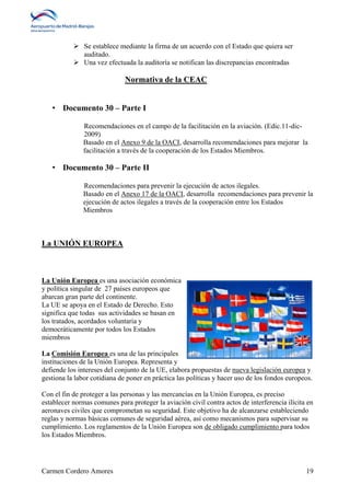  Se establece mediante la firma de un acuerdo con el Estado que quiera ser 
auditado. 
 Una vez efectuada la auditoría se notifican las discrepancias encontradas 
Normativa de la CEAC 
• Documento 30 – Parte I 
Recomendaciones en el campo de la facilitación en la aviación. (Edic.11-dic- 
2009) 
Basado en el Anexo 9 de la OACI, desarrolla recomendaciones para mejorar la 
facilitación a través de la cooperación de los Estados Miembros. 
• Documento 30 – Parte II 
Recomendaciones para prevenir la ejecución de actos ilegales. 
Basado en el Anexo 17 de la OACI, desarrolla recomendaciones para prevenir la 
ejecución de actos ilegales a través de la cooperación entre los Estados 
Miembros 
La UNIÓN EUROPEA 
La Unión Europea es una asociación económica 
y política singular de 27 países europeos que 
abarcan gran parte del continente. 
La UE se apoya en el Estado de Derecho. Esto 
significa que todas sus actividades se basan en 
los tratados, acordados voluntaria y 
democráticamente por todos los Estados 
miembros 
La Comisión Europea es una de las principales 
instituciones de la Unión Europea. Representa y 
defiende los intereses del conjunto de la UE, elabora propuestas de nueva legislación europea y 
gestiona la labor cotidiana de poner en práctica las políticas y hacer uso de los fondos europeos. 
Con el fin de proteger a las personas y las mercancías en la Unión Europea, es preciso 
establecer normas comunes para proteger la aviación civil contra actos de interferencia ilícita en 
aeronaves civiles que comprometan su seguridad. Este objetivo ha de alcanzarse estableciendo 
reglas y normas básicas comunes de seguridad aérea, así como mecanismos para supervisar su 
cumplimiento. Los reglamentos de la Unión Europea son de obligado cumplimiento para todos 
los Estados Miembros. 
Carmen Cordero Amores 19 
 