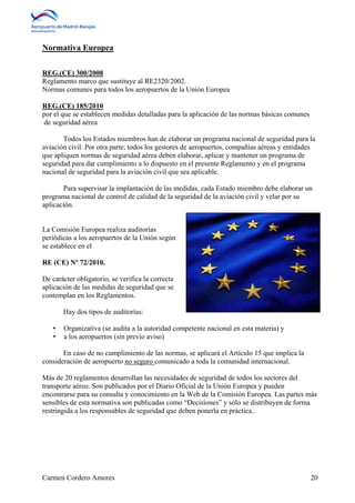 Normativa Europea 
REG.(CE) 300/2008 
Reglamento marco que sustituye al RE2320/2002. 
Normas comunes para todos los aeropuertos de la Unión Europea 
REG.(CE) 185/2010 
por el que se establecen medidas detalladas para la aplicación de las normas básicas comunes 
de seguridad aérea 
Todos los Estados miembros han de elaborar un programa nacional de seguridad para la 
aviación civil. Por otra parte, todos los gestores de aeropuertos, compañías aéreas y entidades 
que apliquen normas de seguridad aérea deben elaborar, aplicar y mantener un programa de 
seguridad para dar cumplimiento a lo dispuesto en el presente Reglamento y en el programa 
nacional de seguridad para la aviación civil que sea aplicable. 
Para supervisar la implantación de las medidas, cada Estado miembro debe elaborar un 
programa nacional de control de calidad de la seguridad de la aviación civil y velar por su 
aplicación. 
La Comisión Europea realiza auditorías 
periódicas a los aeropuertos de la Unión según 
se establece en el 
RE (CE) Nº 72/2010. 
De carácter obligatorio, se verifica la correcta 
aplicación de las medidas de seguridad que se 
contemplan en los Reglamentos. 
Hay dos tipos de auditorías: 
• Organizativa (se audita a la autoridad competente nacional en esta materia) y 
• a los aeropuertos (sin previo aviso) 
En caso de no cumplimiento de las normas, se aplicará el Artículo 15 que implica la 
consideración de aeropuerto no seguro comunicado a toda la comunidad internacional. 
Más de 20 reglamentos desarrollan las necesidades de seguridad de todos los sectores del 
transporte aéreo. Son publicados por el Diario Oficial de la Unión Europea y pueden 
encontrarse para su consulta y conocimiento en la Web de la Comisión Europea. Las partes más 
sensibles de esta normativa son publicadas como “Decisiones” y sólo se distribuyen de forma 
restringida a los responsables de seguridad que deben ponerla en práctica.. 
Carmen Cordero Amores 20 
 