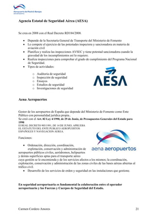 Agencia Estatal de Seguridad Aérea (AESA) 
Se crea en 2008 con el Real Decreto RD184/2008. 
 Depende de la Secretaría General de Transporte del Ministerio de Fomento 
 Le compete el ejercicio de las potestades inspectora y sancionadora en materia de 
aviación civil 
 Planifica y realiza las inspecciones AVSEC y tiene potestad sancionadora cuando la 
gravedad de los incumplimientos así lo requiere. 
 Realiza inspecciones para comprobar el grado de cumplimiento del Programa Nacional 
de Seguridad. 
 Tipos de actividades: 
o Auditoria de seguridad 
o Inspección de seguridad 
o Ensayos 
o Estudios de seguridad 
o Investigaciones de seguridad 
Aena Aeropuertos 
Gestor de los aeropuertos de España que depende del Ministerio de Fomento como Ente 
Público con personalidad jurídica propia.. 
Se creó con el Art. 82 Ley 4/1990, de 29 de Junio, de Presupuestos Generales del Estado para 
1990 
El REAL DECRETO 905/1991, DE 14 DE JUNIO, APRUEBA 
EL ESTATUTO DEL ENTE PUBLICO AEROPUERTOS 
ESPAÑOLES Y NAVEGACION AEREA. 
Funciones: 
 Ordenación, dirección, coordinación, 
explotación, conservación y administración de 
aeropuertos públicos civiles, aeródromos, helipuertos 
y demás superficies aptas para el transporte aéreo 
cuya gestión se le encomienda y de los servicios afectos a los mismos; la coordinación, 
explotación, conservación y administración de las zonas civiles de las bases aéreas abiertas al 
tráfico civil. 
 Desarrollo de los servicios de orden y seguridad en las instalaciones que gestione. 
En seguridad aeroportuaria es fundamental la colaboración entre el operador 
aeroportuario y las Fuerzas y Cuerpos de Seguridad del Estado. 
Carmen Cordero Amores 21 
 