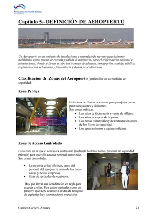 Capítulo 5.- DEFINICIÓN DE AEROPUERTO 
Un Aeropuerto es un conjunto de instalaciones y superficie de terreno especialmente 
habilitados como puerto de entrada y salida de aeronaves, para el tráfico aéreo nacional e 
internacional, donde se llevan a cabo los trámites de aduanas, inmigración, sanidad pública, 
reglamentación veterinaria y fitosanitaria y demás procedimientos 
Clasificación de Zonas del Aeropuerto (en función de las medidas de 
seguridad) 
Zona Pública 
Es la zona de libre acceso tanto para pasajeros como 
para trabajadores y visitantes. 
Son zonas públicas: 
 Las salas de facturación y venta de billetes. 
 Las salas de espera de llegadas. 
 Las zonas comerciales y de restauración antes 
de los filtros de seguridad. 
 Los aparcamientos y algunas oficinas. 
Zona de Acceso Controlado 
Es la zona en la que el acceso es controlado (mediante lectoras, torno, personal de seguridad 
privado) para que sólo acceda personal autorizado. 
Son zonas controladas: 
 La mayoría de las oficinas , tanto del 
personal del aeropuerto como de las líneas 
aéreas y demás empresas. 
 Salas de recogidas de equipajes. 
Hay que llevar una acreditación en regla para 
acceder a ellas. Para casos puntuales como un 
pasajero que deba acceder a la sala de recogida 
de equipajes hay autorizaciones especiales. 
Carmen Cordero Amores 23 
 