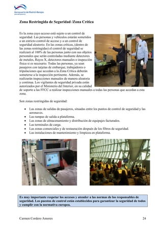 Zona Restringida de Seguridad /Zona Crítica 
Es la zona cuyo acceso está sujeto a un control de 
seguridad. Las personas y vehículos estarán sometidos 
a un estricto control de acceso y a un control de 
seguridad aleatorio. En las zonas críticas, (dentro de 
las zonas restringidas) el control de seguridad se 
realizará al 100% de las personas junto con sus objetos 
personales que serán controladas mediante detectores 
de metales, Rayos X, detectores manuales o inspección 
física si es necesario. Todas las personas, ya sean 
pasajeros con tarjetas de embarque, trabajadores o 
tripulaciones que accedan a la Zona Crítica deberán 
someterse a la inspección pertinente. Además, se 
realizarán inspecciones manuales de manera aleatoria 
y continua. Los vigilantes de seguridad privada están 
autorizados por el Ministerio del Interior, en su calidad 
de soporte a las FFCC a realizar inspecciones manuales a todas las personas que accedan a esta 
zona. 
Son zonas restringidas de seguridad: 
 Las zonas de salidas de pasajeros, situadas entre los puntos de control de seguridad y las 
aeronaves. 
 Las rampas de salida a plataforma. 
 Las zonas de almacenamiento y distribución de equipajes facturados. 
 Las terminales de carga. 
 Las zonas comerciales y de restauración después de los filtros de seguridad. 
 Las instalaciones de mantenimiento y limpieza en plataforma. 
Es muy importante respetar los accesos y atender a las normas de los responsables de 
seguridad. Los puestos de control están establecidos para garantizar la seguridad de todos 
y cumplir con la normativa europea. 
Carmen Cordero Amores 24 
 