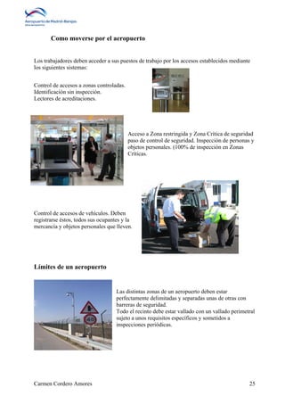 Como moverse por el aeropuerto 
Los trabajadores deben acceder a sus puestos de trabajo por los accesos establecidos mediante 
los siguientes sistemas: 
Control de accesos a zonas controladas. 
Identificación sin inspección. 
Lectores de acreditaciones. 
Acceso a Zona restringida y Zona Crítica de seguridad 
paso de control de seguridad. Inspección de personas y 
objetos personales. (100% de inspección en Zonas 
Críticas. 
Control de accesos de vehículos. Deben 
registrarse éstos, todos sus ocupantes y la 
mercancía y objetos personales que lleven. 
Límites de un aeropuerto 
Las distintas zonas de un aeropuerto deben estar 
perfectamente delimitadas y separadas unas de otras con 
barreras de seguridad. 
Todo el recinto debe estar vallado con un vallado perimetral 
sujeto a unos requisitos específicos y sometidos a 
inspecciones periódicas. 
Carmen Cordero Amores 25 
 