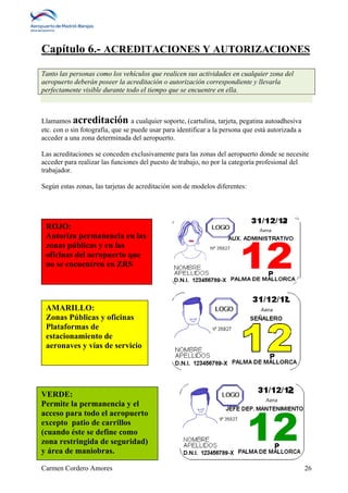 Capítulo 6.- ACREDITACIONES Y AUTORIZACIONES 
Tanto las personas como los vehículos que realicen sus actividades en cualquier zona del 
aeropuerto deberán poseer la acreditación o autorización correspondiente y llevarla 
perfectamente visible durante todo el tiempo que se encuentre en ella. 
Llamamos acreditación a cualquier soporte, (cartulina, tarjeta, pegatina autoadhesiva 
etc. con o sin fotografía, que se puede usar para identificar a la persona que está autorizada a 
acceder a una zona determinada del aeropuerto. 
Las acreditaciones se conceden exclusivamente para las zonas del aeropuerto donde se necesite 
acceder para realizar las funciones del puesto de trabajo, no por la categoría profesional del 
trabajador. 
Según estas zonas, las tarjetas de acreditación son de modelos diferentes: 
ROJO: 
Autoriza permanencia en las 
zonas públicas y en las 
oficinas del aeropuerto que 
no se encuentren en ZRS 
AMARILLO: 
Zonas Públicas y oficinas 
Plataformas de 
estacionamiento de 
aeronaves y vías de servicio 
VERDE: 
Permite la permanencia y el 
acceso para todo el aeropuerto 
excepto patio de carrillos 
(cuando éste se define como 
zona restringida de seguridad) 
y área de maniobras. 
Carmen Cordero Amores 26 
 